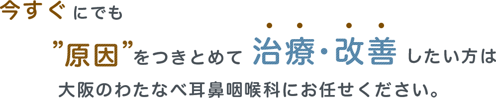 今すぐにでも原因をつきとめて治療・改善したい方は 大阪のわたなべ耳鼻咽喉科にお任せください。