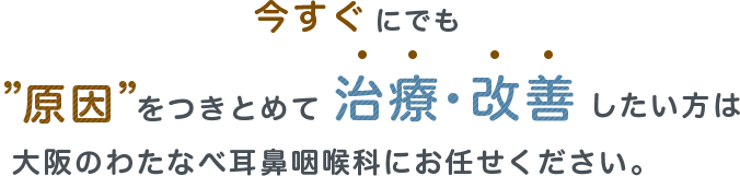 今すぐにでも原因をつきとめて治療・改善したい方は 大阪のわたなべ耳鼻咽喉科にお任せください。